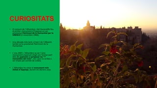 CURIOSITATS
• El conjunt de l´Alhambra i del Generalife fou
el primer monument d´Espanya en ser
proclamat Patrimoni de la Humanitat per la
UNESCO (2 novembre 1984).
• Una dècada més tard, el barri de l´Albaicín
també seria proclamat Patrimoni de la
Humanitat.
• L´any 2007, l´Alhambra va ser l´únic
monument espanyol elegit per formar part
dels 21 aspirants a composar les “7
meravelles del món”, tot i que no arribà a
ser triada pel comitè de Lisboa.
• L´Alhambra ha estat el monument més
visitat d´Espanya, durant els darrers anys.
 