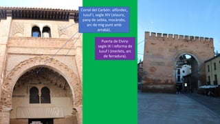 Corral del Carbón: alfòndec,
Iusuf I, segle XIV (atauric,
pany de sebka, mocàrabs,
arc de mig punt amb
arrabà).
Puerta de Elvira:
segle IX i reforma de
Iusuf I (merlets, arc
de ferradura).
 