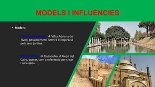 MODELS I INFLUÈNCIES
• Models:
• Clàssics grecollatins  Vil·la Adriana de
Tívoli, possiblement, servirà d´inspiració
pels seus jardins.
• Pròxim Orient  Ciutadelles d´Alep i del
Caire, potser, com a referència per crear
l´alcassaba.
 