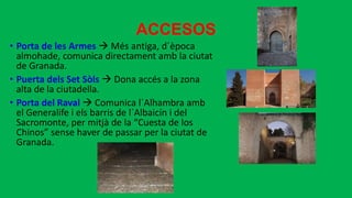 ACCESOS
• Porta de les Armes  Més antiga, d´època
almohade, comunica directament amb la ciutat
de Granada.
• Puerta dels Set Sòls  Dona accés a la zona
alta de la ciutadella.
• Porta del Raval  Comunica l´Alhambra amb
el Generalife i els barris de l´Albaicín i del
Sacromonte, per mitjà de la “Cuesta de los
Chinos” sense haver de passar per la ciutat de
Granada.
 