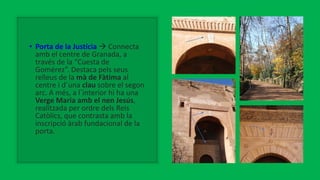 • Porta de la Justícia  Connecta
amb el centre de Granada, a
través de la “Cuesta de
Gomérez”. Destaca pels seus
relleus de la mà de Fàtima al
centre i d´una clau sobre el segon
arc. A més, a l´interior hi ha una
Verge Maria amb el nen Jesús,
realitzada per ordre dels Reis
Catòlics, que contrasta amb la
inscripció àrab fundacional de la
porta.
 
