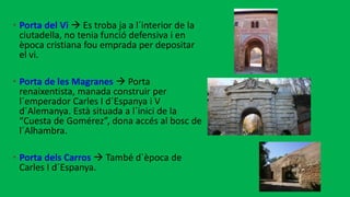 • Porta del Vi  Es troba ja a l´interior de la
ciutadella, no tenia funció defensiva i en
època cristiana fou emprada per depositar
el vi.
• Porta de les Magranes  Porta
renaixentista, manada construir per
l´emperador Carles I d´Espanya i V
d´Alemanya. Està situada a l´inici de la
“Cuesta de Gomérez”, dona accés al bosc de
l´Alhambra.
• Porta dels Carros  També d`època de
Carles I d´Espanya.
 