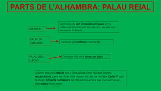 PARTS DE L’ALHAMBRA: PALAU REIAL
A partir dels reis catòlics fins a l’actualitat s’han realitzat moltes
restauracions, però les obres més importants les va realitzar Carles V, que
fa afegir diferents habitacions de l’Alhambra alhora que es construïa un
altre palau al seu nom.
MEXUAR:
PALAU DE
COMARES:
PALAU DELS
LLEONS
Correspon a la part semipública del palau, on es
realitzava l’administració de justícia i el despatx dels
assumptes de l’estat.
Constituïa la residència oficial del rei
Correspon a la zona privada del palau
 