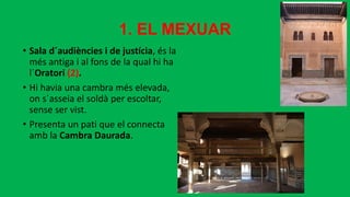 1. EL MEXUAR
• Sala d´audiències i de justícia, és la
més antiga i al fons de la qual hi ha
l´Oratori (2).
• Hi havia una cambra més elevada,
on s´asseia el soldà per escoltar,
sense ser vist.
• Presenta un pati que el connecta
amb la Cambra Daurada.
 