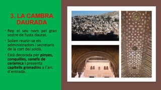 3. LA CAMBRA
DAURADA
• Rep el seu nom pel gran
sostre de fusta daurat.
• Solien reunir-se els
administradors i secretaris
de la cort del soldà.
• Està decorada per pinyes,
conquilles, sanefa de
ceràmica i presenta
capitells granadins a l´arc
d´entrada.
 