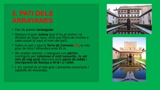 5. PATI DELS
ARRAYANES
• Pati de planta rectangular.
• Destaca el gran estany que hi ha al centre i el
divideix en dues naus, amb una filera de murtes a
cada costat (d´aquí el nom del pati).
• Sobre el pati s´alça la Torre de Comares (6), la més
gran de tota l´Alhambra amb 45 m.
• Als costats menors, s´aixequen uns pòrtics
sostinguts per columnes d´estil nassarita, de set
arcs de mig punt adornats amb panys de sebka i
inscripcions de lloança a Al·là i a l´emir.
• L´arc central és el més gran i presenta carcanyols i
capitells de mocàrabs.
 