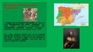 HISTÒRIA DEL REGNE NASSARITA
DE GRANADA
L´origen de la dinastia Nassarita cal situar-lo
amb Muhammad ibn Nasr “Alhamar” qui,
sent soldà d´Arjona, s´expandirà per
l´Andalusia Oriental (Màlaga, Granada i
Almeria) i fundarà el nou regne, l´any 1238.
Tot i això, aquest mateix any, el rei castellà
Ferran III “el Sant” respondrà a les maniobres
del soldà i conquerirà Jaén, fet que obligarà a
Granada a pagar-li pàries i, per tant, ser un
regne vassall de Castella.
 
