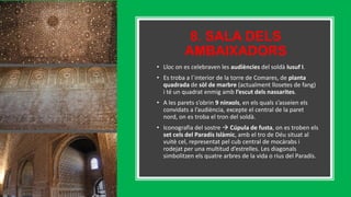 8. SALA DELS
AMBAIXADORS
• Lloc on es celebraven les audiències del soldà Iusuf I.
• Es troba a l´interior de la torre de Comares, de planta
quadrada de sòl de marbre (actualment llosetes de fang)
i té un quadrat enmig amb l’escut dels nassarites.
• A les parets s’obrin 9 nínxols, en els quals s’asseien els
convidats a l’audiència, excepte el central de la paret
nord, on es troba el tron del soldà.
• Iconografia del sostre  Cúpula de fusta, on es troben els
set cels del Paradís Islàmic, amb el tro de Déu situat al
vuitè cel, representat pel cub central de mocàrabs i
rodejat per una multitud d’estrelles. Les diagonals
simbolitzen els quatre arbres de la vida o rius del Paradís.
 