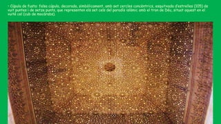 • Cúpula de fusta: falsa cúpula, decorada, simbòlicament, amb set cercles concèntrics, esquitxada d’estrelles (105) de
vuit puntes i de setze punts, que representen els set cels del paradís islàmic amb el tron de Déu, situat aquest en el
vuitè cel (cub de mocàrabs).
 