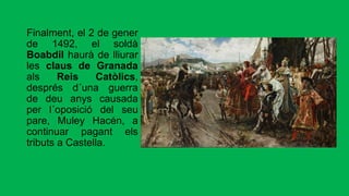 Finalment, el 2 de gener
de 1492, el soldà
Boabdil haurà de lliurar
les claus de Granada
als Reis Catòlics,
després d´una guerra
de deu anys causada
per l´oposició del seu
pare, Muley Hacén, a
continuar pagant els
tributs a Castella.
 