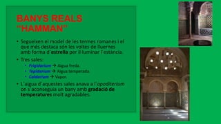 BANYS REALS
“HAMMAN”
• Segueixen el model de les termes romanes i el
que més destaca són les voltes de lluernes
amb forma d´estrella per il·luminar l´estància.
• Tres sales:
• Frigidarium  Aigua freda.
• Tepidarium  Aigua temperada.
• Caldarium  Vapor.
• L´aigua d´aquestes sales anava a l´apoditerium
on s´aconseguia un bany amb gradació de
temperatures molt agradables.
 