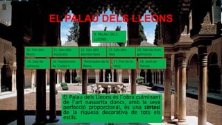 EL PALAU DELS LLEONS
El Palau dels Lleons és l´obra culminant
de l´art nassarita doncs, amb la seva
perfecció proporcional, és una síntesi
de la riquesa decorativa de tots els
estils.
9. PALAU DELS
LLEONS
11. Sala dels
mocàrabs
13. Sala dels
Reis
15. Sala de
ajimeces
14. Sala de dues
germanes
12. Sala dels
abencerrajes
Pentinador de la
Reina
17. Pati de la
reixa
18. Jardí de
Daraxa
10. Pati dels
lleons
16. Habitacions
de Carles V
 