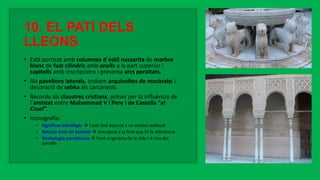 10. EL PATI DELS
LLEONS
• Està porticat amb columnes d´estil nassarita de marbre
blanc de fust cilíndric amb anells a la part superior i
capitells amb inscripcions i presenta arcs peraltats.
• Als pavellons laterals, trobem arquivoltes de mocàrabs i
decoració de sebka als carcanyols.
• Recorda als claustres cristians, potser per la influència de
l´amistat entre Muhammad V i Pere I de Castella “el
Cruel”.
• Iconografia:
• Significat astrològic  Cada lleó equival a un símbol zodiacal
• Relació amb rei Salomó  Inscripció a la font que hi fa referència.
• Simbologia paradisíaca  Font originària de la vida i 4 rius del
paradís.
 