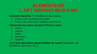 ELEMENTS DE
L´ART HISPANO-MUSULMÀ
• Columna nassarita  Dividida en dos cossos:
1. Cilíndric amb ornamentació senzilla.
2. Prisma cúbic amb motius vegetals o geomètrics.
• Decoració que dona sensació d´horror vacui:
1. Atauric.
2. Llaceria.
3. Sebka.
4. Mocàrabs.
5. Epigrafia.
• Ús d´arcs decoratius sense finalitat de suport (peraltats, de
ferradura, apuntats, etc.).
 