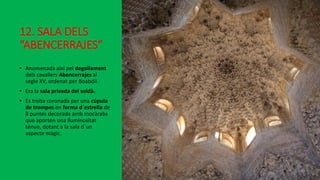 12. SALA DELS
“ABENCERRAJES”
• Anomenada així pel degollament
dels cavallers Abencerrajes al
segle XV, ordenat per Boabdil.
• Era la sala privada del soldà.
• Es troba coronada per una cúpula
de trompes en forma d´estrella de
8 puntes decorada amb mocàrabs
que aporten una lluminositat
tènue, dotant a la sala d´un
aspecte màgic.
 