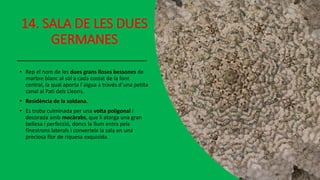 14. SALA DE LES DUES
GERMANES
• Rep el nom de les dues grans lloses bessones de
marbre blanc al sòl a cada costat de la font
central, la qual aporta l´aigua a través d´una petita
canal al Pati dels Lleons.
• Residència de la soldana.
• Es troba culminada per una volta poligonal i
decorada amb mocàrabs, que li atorga una gran
bellesa i perfecció, doncs la llum entra pels
finestrons laterals i converteix la sala en una
preciosa flor de riquesa exquisida.
 