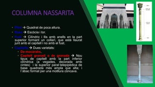 COLUMNA NASSARITA
• Plint  Quadrat de poca altura.
• Basa  Escòcia i tor.
• Fust  Cilíndric i llis amb anells en la part
superior formant un collarí, que està llaurat
junt amb el capitell i no amb el fust.
• Capitells  Dues varietats:
• De mocàrabs.
• Capitell granadí o de granada  Nou
tipus de capitell amb la part inferior
cilíndrica (a vegades, decorada amb
cintes) i la superior paral·lelepipèdica de
base quadrada més ampla que alta; i
l´àbac format per una motllura còncava.
 