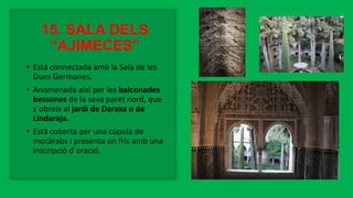 15. SALA DELS
“AJIMECES”
• Està connectada amb la Sala de les
Dues Germanes.
• Anomenada així per les balconades
bessones de la seva paret nord, que
s´obreix al jardí de Daraxa o de
Lindaraja.
• Està coberta per una cúpula de
mocàrabs i presenta un fris amb una
inscripció d´oració.
 