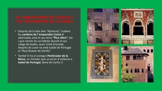 16. HABITACIONS DE CARLES V
I EL PENTINADOR DE LA REINA
• Després de la Sala dels “Ajimeces”, trobem
les cambres de l´emperador Carles V
adornades amb el seu lema “Plus Ultra”, tot
i que només les va habitar durant el seu
viatge de bodes, quan visità Granada,
després de casar-se amb Isabel de Portugal
al “Real Alcázar de Sevilla”.
• També hi ha el conegut Pentinador de la
Reina, un mirador que va servir d´estància a
Isabel de Portugal, dona de Carles V.
 
