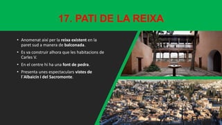 17. PATI DE LA REIXA
• Anomenat així per la reixa existent en la
paret sud a manera de balconada.
• Es va construir alhora que les habitacions de
Carles V.
• En el centre hi ha una font de pedra.
• Presenta unes espectaculars vistes de
l´Albaicín i del Sacromonte.
 