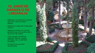 18. JARDÍ DE
DARAXA O DE
LINDARAJA
• Reflecteix a la perfecció la idea de
jardí com a lloc d´encants i
delícies.
• Realitzat en temps de l´emperador
Carles V.
• Segueix el model d´un Carmen
granadí (cases amb jardins amb o
sense hort de vinyes).
• Hi ha una gran varietat de
vegetació (xiprers, acàcies,
tarongers, etc.) en perfecta
harmonia.
• Al centre hi ha una font
renaixentista.
 
