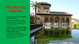 PALAU DEL
PARTAL
• Correspon a la zona dels habitatges
dels criats de palau.
• És el palau més antic que consta
d´un pavelló cobert per una cúpula,
la torre annexa de les Dames i un
pòrtic de cinc arcs.
• La natura juga un paper fonamental
ja que els jardins que li donen color i
aromes, juntament amb l´aigua de
l´estany i de les síquies,
proporcionen una experiència
increïble per a tots els sentits, doncs
segons l´islam així és possible
conèixer a Déu.
 