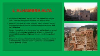 L´ALHAMBRA ALTA
• Es denomina Alhambra Alta a la zona sud-oriental del conjunt,
que s´estén des dels jardins del Partal fins la Porta del Vi.
• Hi ha tota una sèrie de ruïnes d´edificis àrabs i cristians, com ara
l´antiga alcassaba del segle XI, anomenada aquesta zona el Secà
de l´Alhambra.
• Durant l'època àrab es va formar aquí una petita ciutat, en la qual
residien els principals personatges de la Cort i es situaven els
centres administratius i religiosos, així com nombrosos palaus i
jardins.
• Després de la conquesta de Granada els seus habitants van haver
d'abandonar-la i traslladar-se a la ciutat baixa i aquests edificis
van ser destruïts o refets.
 