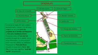 GENERALIFE
9. Pati de la sèquia
5. Jardins baixos
10. Palau de Generalife
8. Pati dels xiprers 7. Escala de l’aigua
6. Mirador romàntic
4. Jardins alts
3. Passeig dels baladres
1. Passeig dels xiprers
2. Teatre del Generalife
Construït al segle XIV pels soldans
Muhammad II i Ismail I. En els seus
orígens va ser una horta de
propietat de la família real Nassarita
i, més tard, residència d’estiu.
S'assenta sobre el Turó del Sol,
continu al pujol de la Sabika, on es
situa l’Alhambra. La comunicació
entre tots dos palaus es realitzava
mitjançant la Porta del Raval,
situada al costat de la Torre dels
Pics. El seu nom significa "Jardí del
Alarife" (Arquitecte).
 
