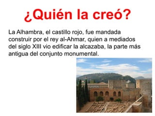 ¿Quién la creó?
La Alhambra, el castillo rojo, fue mandada
construir por el rey al-Ahmar, quien a mediados
del siglo XIII vio edificar la alcazaba, la parte más
antigua del conjunto monumental.

 