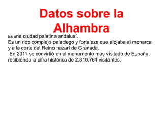 Datos sobre la
Alhambra
na ciudad palatina andalusí.

Es u

Es un rico complejo palaciego y fortaleza que alojaba al monarca
y a la corte del Reino nazarí de Granada.
En 2011 se convirtió en el monumento más visitado de España,
recibiendo la cifra histórica de 2.310.764 visitantes.

 