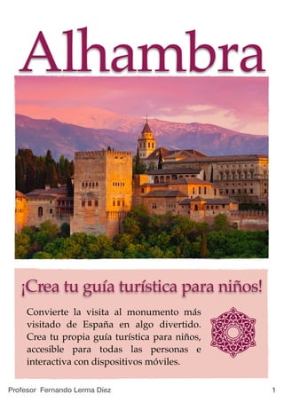 !1
Alhambra
¡Crea tu guía turística para niños!
Convierte la visita al monumento más
visitado de España en algo divertido.
Crea tu propia guía turística para niños,
accesible para todas las personas e
interactiva con dispositivos móviles.
Profesor Fernando Lerma Díez
 