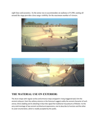 sight lines and acoustics. As the arena was to accommodate an audience of 4,500, seating all
around the stage provides close range visibility for the maximum number of viewers.




THE MATERIAL USE ON EXTERIOR:
The drum shape with regular arches and entrance steps wrapped in rising staggered wall, hint the
ancient coliseum. Even the solitary columns in the forecourt suggest subtly the ancient character of such
arenas. Brick cladding and its detailing in blue tiles signal the traditional mausoleums of Multan. Its the
very vivid montage of two ancient architectural expressions; one to describe its function and the other
its outer enumeration, which is readily accepted by the public.
 