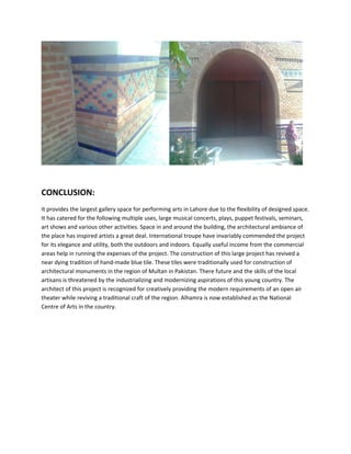 CONCLUSION:
It provides the largest gallery space for performing arts in Lahore due to the flexibility of designed space.
It has catered for the following multiple uses, large musical concerts, plays, puppet festivals, seminars,
art shows and various other activities. Space in and around the building, the architectural ambiance of
the place has inspired artists a great deal. International troupe have invariably commended the project
for its elegance and utility, both the outdoors and indoors. Equally useful income from the commercial
areas help in running the expenses of the project. The construction of this large project has revived a
near dying tradition of hand-made blue tile. These tiles were traditionally used for construction of
architectural monuments in the region of Multan in Pakistan. There future and the skills of the local
artisans is threatened by the industrializing and modernizing aspirations of this young country. The
architect of this project is recognized for creatively providing the modern requirements of an open air
theater while reviving a traditional craft of the region. Alhamra is now established as the National
Centre of Arts in the country.
 