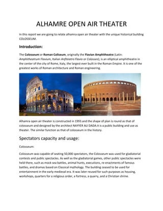 ALHAMRE OPEN AIR THEATER
In this report we are going to relate alhamra open air theater with the unique historical building
COLOSSEUM.

Introduction:
The Colosseum or Roman Coliseum, originally the Flavian Amphitheatre (Latin:
Amphitheatrum Flavium, Italian Anfiteatro Flavio or Colosseo), is an elliptical amphitheatre in
the center of the city of Rome, Italy, the largest ever built in the Roman Empire. It is one of the
greatest works of Roman architecture and Roman engineering.




Alhamra open air theater is constructed in 1993.and the shape of plan is round as that of
colosseum and designed by the architect NAYYER ALI DADA.it is a public building and use as
theater. The similar function as that of colosseum in the history.

Spectators capacity and usage:
Colosseum:

Colosseum was capable of seating 50,000 spectators, the Colosseum was used for gladiatorial
contests and public spectacles. As well as the gladiatorial games, other public spectacles were
held there, such as mock sea battles, animal hunts, executions, re-enactments of famous
battles, and dramas based on Classical mythology. The building ceased to be used for
entertainment in the early medieval era. It was later reused for such purposes as housing,
workshops, quarters for a religious order, a fortress, a quarry, and a Christian shrine.
 