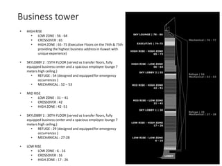 Business tower
• HIGH RISE
• LOW ZONE : 56 - 64
• CROSSOVER : 65
• HIGH ZONE : 65 -75 (Executive Floors on the 74th & 75th
providing the highest business address in Kuwait with
unique experience)
• SKYLOBBY 2 : 55TH FLOOR (served as transfer floors, fully
equipped business center and a spacious employee lounge 7
meters high ceiling.)
• REFUGE : 54 (designed and equipped for emergency
occurrences )
• MECHANICAL : 52 – 53
• MID RISE
• LOW ZONE : 31 – 41
• CROSSOVER : 42
• HIGH ZONE : 42 -51
• SKYLOBBY 1 : 30TH FLOOR (served as transfer floors, fully
equipped business center and a spacious employee lounge 7
meters high ceiling.)
• REFUGE : 29 (designed and equipped for emergency
occurrences )
• MECHANICAL : 27-28
• LOW RISE
• LOW ZONE : 6 - 16
• CROSSOVER : 16
• HIGH ZONE : 17 - 26
 