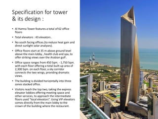 Specification for tower
& its design :
• Al Hamra Tower features a total of 62 office
floors
• Total elevators : 43 elevators .
• No south facing offices.(to reduce heat gain and
direct sunlight solar analyses).
• Office floors start at 35 m above ground level
above the main lobby , health club and spa, to
offer striking views over the Arabian gulf .
• Office space ranges from 450 Sqm. - 1,750 Sqm.
with each floor offering a total built-up area of
2,300 Sqm. on each floor, a sky corridor
connects the two wings, providing dramatic
views.
• The building is divided horizontally into three
zones stacked office.
• Visitors reach the top two, taking the express
elevator lobbies offering meeting space and
other services, to approach the intermediate
floors used “local elevators”. Using VIP elevators
comes directly from the main lobby to the
crown of the building where the restaurant.
 