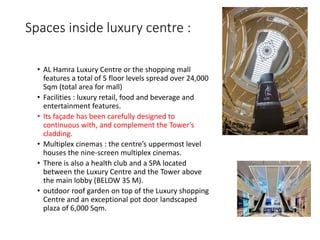 Spaces inside luxury centre :
• AL Hamra Luxury Centre or the shopping mall
features a total of 5 floor levels spread over 24,000
Sqm (total area for mall)
• Facilities : luxury retail, food and beverage and
entertainment features.
• Its façade has been carefully designed to
continuous with, and complement the Tower’s
cladding.
• Multiplex cinemas : the centre’s uppermost level
houses the nine-screen multiplex cinemas.
• There is also a health club and a SPA located
between the Luxury Centre and the Tower above
the main lobby (BELOW 35 M).
• outdoor roof garden on top of the Luxury shopping
Centre and an exceptional pot door landscaped
plaza of 6,000 Sqm.
 