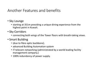 Another Features and benefits
• Sky Lounge
• starting at 351m providing a unique dining experience from the
highest point in Kuwait.
• Sky Corridors
• connecting both wings of the Tower floors with breath-taking views.
• Smart Building
• (due to fibre optic backbone).
• advanced Building Automation system
• IT telecom networking (administrated by a world leading facility
management company.)
• 100% redundancy of power supply.
 
