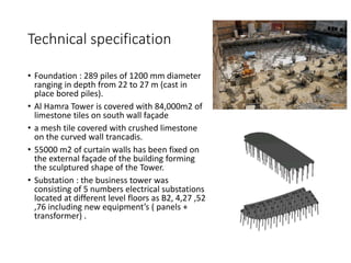 Technical specification
• Foundation : 289 piles of 1200 mm diameter
ranging in depth from 22 to 27 m (cast in
place bored piles).
• Al Hamra Tower is covered with 84,000m2 of
limestone tiles on south wall façade
• a mesh tile covered with crushed limestone
on the curved wall trancadis.
• 55000 m2 of curtain walls has been fixed on
the external façade of the building forming
the sculptured shape of the Tower.
• Substation : the business tower was
consisting of 5 numbers electrical substations
located at different level floors as B2, 4,27 ,52
,76 including new equipment’s ( panels +
transformer) .
 