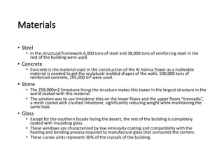 Materials
• Steel
• In the structural framework 6,000 tons of steel and 38,000 tons of reinforcing steel in the
rest of the building were used.
• Concrete
• Concrete is the material used in the construction of the Al Hamra Tower as a malleable
material is needed to get the sculptural molded shapes of the walls. 500,000 tons of
reinforced concrete, 195,000 m³ were used.
• Stone
• The 258.000m2 limestone lining the structure makes this tower in the largest structure in the
world coated with this material.
• The solution was to use limestone tiles on the lower floors and the upper floors “trencadis”,
a mesh coated with crushed limestone, significantly reducing weight while maintaining the
same look.
• Glass
• Except for the southern facade facing the desert, the rest of the building is completely
coated with insulating glass.
• These windows are characterized by low emissivity coating and compatibility with the
heating and bending process required to manufacture glass that surrounds the corners.
• These curves units represent 30% of the crystals of the building.
 
