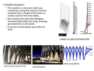 • Lamella structure :
• The Lamella is a structure which was
created by curving the entrance columns
outwards from a height of 60 meters to
create a column free main lobby.
• the Lamella were built with fiberglass
formwork fabricated from shop, drawings
generated from a 3D model.
• it consists of steel plates up to 160 mm
thick.
 