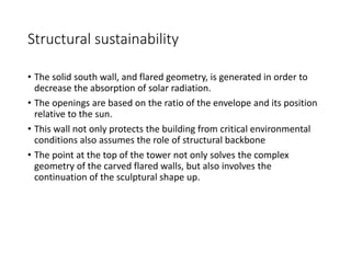 Structural sustainability
• The solid south wall, and flared geometry, is generated in order to
decrease the absorption of solar radiation.
• The openings are based on the ratio of the envelope and its position
relative to the sun.
• This wall not only protects the building from critical environmental
conditions also assumes the role of structural backbone
• The point at the top of the tower not only solves the complex
geometry of the carved flared walls, but also involves the
continuation of the sculptural shape up.
 
