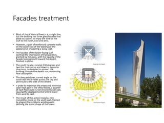 Facades treatment
• Most of the Al Hamra flows in a straight line,
but the building has three glass facades that
allow occupants to enjoy the view of the
Gulf to the north, east and west.
• However, a pair of reinforced concrete walls
on the south side of the tower give the
appearance of wearing a wavy coat.
• The facades of the tower facing Gulf
contrast the impression of transparency,
granted by the glass, with the opacity of the
facade looking south toward the desert,
finished in stone.
• The south facade, rotated 130 degrees and
two fins that run up and down in opposite
directions, is designed to protect the
building from severe desert sun, minimizing
heat absorption.
• The deep windows, carved angle on the
south wall thick views across the city and
peninsula to the side of the desert.
• n order to maximize the views and minimize
solar heat gain in the office floors, a quarter
of each floor plate is not chiseled south side,
causing the displacement of entire tower
from west to east.
• The result of this action reveals a rich
monolithic stone on the south wall, framed
by elegant flare ribbons winding walls
defining the iconic shape of the tower.
 