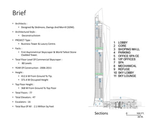 Brief
• Architects :
• Designed By Skidmore, Owings And Merrill (SOM).
• Architectural Style :
• Deconstructivism
• PROJECT Type :
• Business Tower & Luxury Centre.
• Facts :
• First Asymmetrical Skyscraper & World Tallest Stone
Cladded Tower.
• Total Floor Level Of Commercial Skyscraper :
• 80 Levels
• YEAR Of Construction : 2006-2011
• Height :
• 412.6 M From Ground To Tip.
• 371.4 M Occupied Height
• Top Floor Height :
• 368 M From Ground To Top Floor
• Total Floors : 77
• Total Elevators : 47
• Escalators : 16
• Total Bua Of All : 2.1 Million Sq Feet
Sections
 