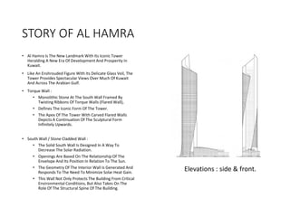 STORY OF AL HAMRA
• Al Hamra Is The New Landmark With Its Iconic Tower
Heralding A New Era Of Development And Prosperity In
Kuwait.
• Like An Enshrouded Figure With Its Delicate Glass Veil, The
Tower Provides Spectacular Views Over Much Of Kuwait
And Across The Arabian Gulf.
• Torque Wall :
• Monolithic Stone At The South Wall Framed By
Twisting Ribbons Of Torque Walls (Flared Wall),
• Defines The Iconic Form Of The Tower.
• The Apex Of The Tower With Carved Flared Walls
Depicts A Continuation Of The Sculptural Form
Infinitely Upwards.
• South Wall / Stone Cladded Wall :
• The Solid South Wall Is Designed In A Way To
Decrease The Solar Radiation.
• Openings Are Based On The Relationship Of The
Envelope And Its Position In Relation To The Sun.
• The Geometry Of The Interior Wall Is Generated And
Responds To The Need To Minimize Solar Heat Gain.
• This Wall Not Only Protects The Building From Critical
Environmental Conditions, But Also Takes On The
Role Of The Structural Spine Of The Building.
Elevations : side & front.
 