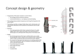 Concept design & geometry
• The geometry of the tower is based on a set of criteria :
• the strategy of future financial customers
• environmental factors i.e. sun exposure and wind loading.
• The resulting shape provides transparency into the gulf and opacity to the
severe desert.
• The building resembles an elegant hidden figure with a delicate glass veil
reflecting the silhouette of the city based on site allotment and sun path
concept
• Geometry :
• The unique geometry of the Tower creates the illusion of a subtle
elegant twist, which reflects the profile of the peninsula with its
delicate glass veil, allowing breath-taking views of the Arabian Gulf.
• Design :
• the intricate geometry of the tower is defined with a pure, simple
formal operation, which is based on the removal of mass / Volume due
south in order to maximize views and minimize the solar radiation .
• As a result, the Tower gives the impression of a twisting sculpture that
react to the environment, with its transparent envelope facing north
and its solid wall facing south.
• Flared Walls Based On Sunpath.
• Deep Angled Windows
• Stone Wall
• Insulated Glass
 