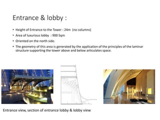 Entrance & lobby :
• Height of Entrance to the Tower : 24m (no columns)
• Area of luxurious lobby : 900 Sqm
• Oriented on the north side.
• The geometry of this area is generated by the application of the principles of the laminar
structure supporting the tower above and below articulates space.
Entrance view, section of entrance lobby & lobby view
 
