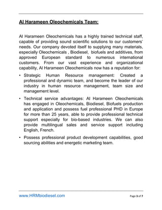 www.HRMbiodiesel.com Page 3 of 7
Al Harameen Oleochemicals Team:
Al Harameen Oleochemicals has a highly trained technical staff,
capable of providing sound scientific solutions to our customers
needs. Our company devoted itself to supplying many materials,
especially Oleochemicals , Biodiesel, biofuels and additives, from
approved European standard to numerous international
customers. From our vast experience and organizational
capability, Al Harameen Oleochemicals now has a reputation for:
? Strategic Human Resource management: Created a
professional and dynamic team, and become the leader of our
industry in human resource management, team size and
management level.
? Technical service advantages: Al Harameen Oleochemicals
has engaged in Oleochemicals, Biodiesel, Biofuels production
and application and possess fuel professional PHD in Europe
for more than 25 years, able to provide professional technical
support especially for bio-based industries. We can also
provide multilingual sales and service support including
English, French.
? Possess professional product development capabilities, good
sourcing abilities and energetic marketing team.
 