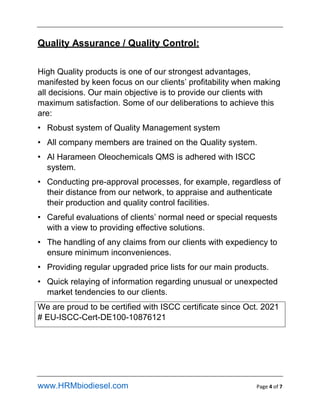 www.HRMbiodiesel.com Page 4 of 7
Quality Assurance / Quality Control:
High Quality products is one of our strongest advantages,
manifested by keen focus on our clients profitability when making
all decisions. Our main objective is to provide our clients with
maximum satisfaction. Some of our deliberations to achieve this
are:
? Robust system of Quality Management system
? All company members are trained on the Quality system.
? Al Harameen Oleochemicals QMS is adhered with ISCC
system.
? Conducting pre-approval processes, for example, regardless of
their distance from our network, to appraise and authenticate
their production and quality control facilities.
? Careful evaluations of clients normal need or special requests
with a view to providing effective solutions.
? The handling of any claims from our clients with expediency to
ensure minimum inconveniences.
? Providing regular upgraded price lists for our main products.
? Quick relaying of information regarding unusual or unexpected
market tendencies to our clients.
We are proud to be certified with ISCC certificate since Oct. 2021
# EU-ISCC-Cert-DE100-10876121
 