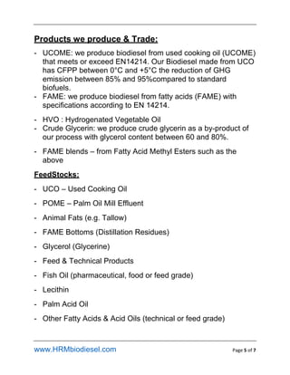 www.HRMbiodiesel.com Page 5 of 7
Products we produce & Trade:
- UCOME: we produce biodiesel from used cooking oil (UCOME)
that meets or exceed EN14214. Our Biodiesel made from UCO
has CFPP between 0C and +5C the reduction of GHG
emission between 85% and 95%compared to standard
biofuels.
- FAME: we produce biodiesel from fatty acids (FAME) with
specifications according to EN 14214.
- HVO : Hydrogenated Vegetable Oil
- Crude Glycerin: we produce crude glycerin as a by-product of
our process with glycerol content between 60 and 80%.
- FAME blends C from Fatty Acid Methyl Esters such as the
above
FeedStocks:
- UCO C Used Cooking Oil
- POME C Palm Oil Mill Effluent
- Animal Fats (e.g. Tallow)
- FAME Bottoms (Distillation Residues)
- Glycerol (Glycerine)
- Feed & Technical Products
- Fish Oil (pharmaceutical, food or feed grade)
- Lecithin
- Palm Acid Oil
- Other Fatty Acids & Acid Oils (technical or feed grade)
 